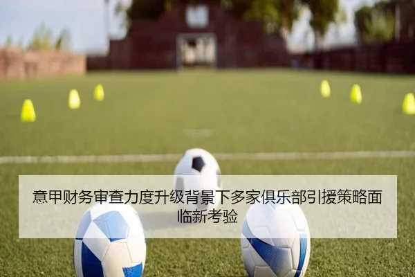 意甲财务审查力度升级背景下多家俱乐部引援策略面临新考验