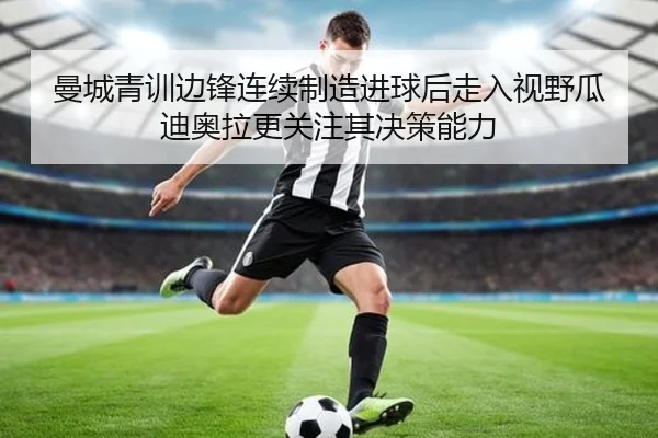 曼城青训边锋连续制造进球后走入视野瓜迪奥拉更关注其决策能力
