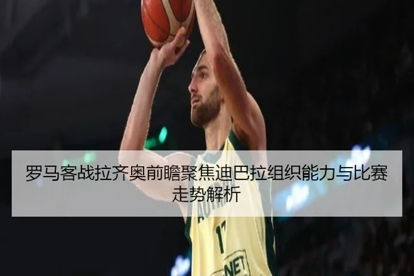 罗马客战拉齐奥前瞻聚焦迪巴拉组织能力与比赛走势解析
